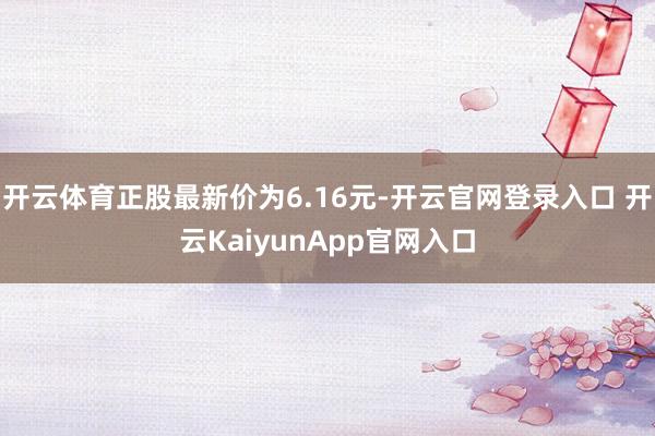 开云体育正股最新价为6.16元-开云官网登录入口 开云KaiyunApp官网入口