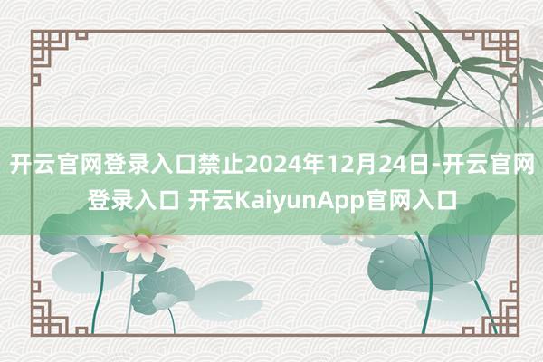 开云官网登录入口禁止2024年12月24日-开云官网登录入口 开云KaiyunApp官网入口