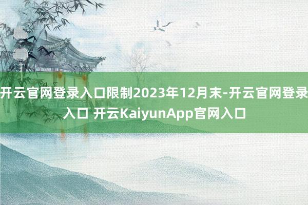 开云官网登录入口限制2023年12月末-开云官网登录入口 开云KaiyunApp官网入口