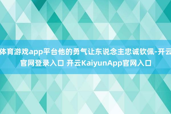 体育游戏app平台他的勇气让东说念主忠诚钦佩-开云官网登录入口 开云KaiyunApp官网入口