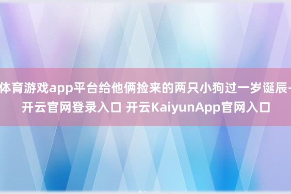 体育游戏app平台给他俩捡来的两只小狗过一岁诞辰-开云官网登录入口 开云KaiyunApp官网入口
