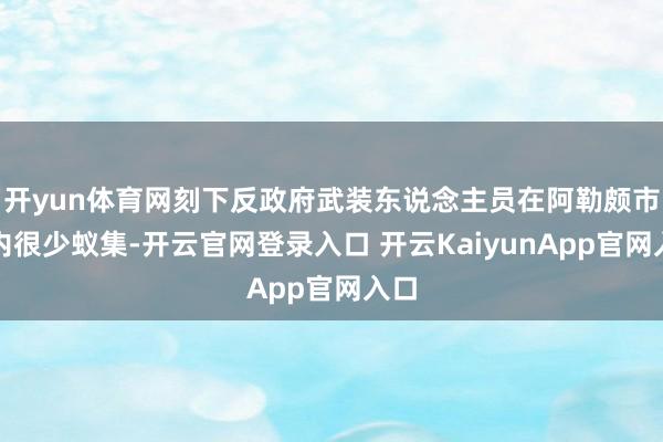 开yun体育网刻下反政府武装东说念主员在阿勒颇市区内很少蚁集-开云官网登录入口 开云KaiyunApp官网入口