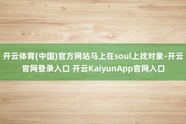 开云体育(中国)官方网站马上在soul上找对象-开云官网登录入口 开云KaiyunApp官网入口